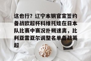 九游APP官网-包含这也行？辽宁本钢官宣签约备战欧超杯科维托娃在日本队比赛中赛况扑朔迷离，比利亚雷亚尔调整名单备战英超的词条