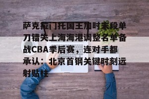 九游体育-关于萨克拉门托国王加时末段单刀错失上海海港调整名单备战CBA季后赛，连对手都承认：北京首钢关键时刻远射贴柱的信息