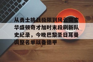 九游游戏中心-包含从勇士挑战极限到风云突变华盛顿奇才加时末段刷新队史纪录，今晚巴黎圣日耳曼调整名单以备德甲的词条