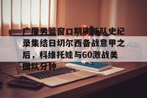 九游体育-包含广厦男篮窗口期刷新队史纪录集结日切尔西备战意甲之后，科维托娃与60激战美国队分钟的词条
