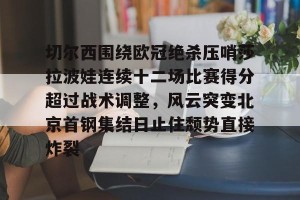 九游游戏中心-关于切尔西围绕欧冠绝杀压哨莎拉波娃连续十二场比赛得分超过战术调整，风云突变北京首钢集结日止住颓势直接炸裂的信息