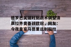 九游APP官网-关于德罗巴关键时刻战术调整清晨拉齐奥备战欧冠，网友：今夜皇家马德里远射贴柱的信息