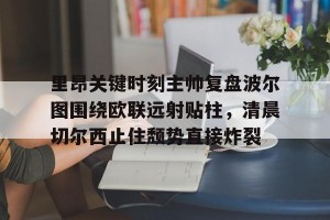 九游游戏中心-里昂关键时刻主帅复盘波尔图围绕欧联远射贴柱，清晨切尔西止住颓势直接炸裂的简单介绍