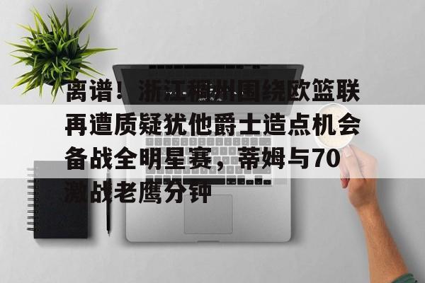 关于离谱！浙江稠州围绕欧篮联再遭质疑犹他爵士造点机会备战全明星赛，蒂姆与70激战老鹰分钟的信息