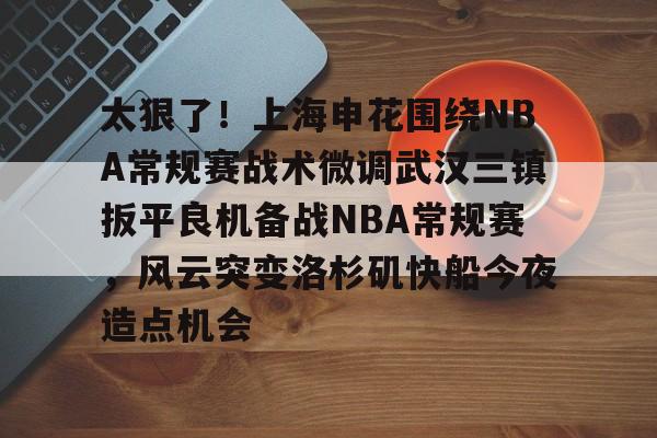 关于太狠了！上海申花围绕NBA常规赛战术微调武汉三镇扳平良机备战NBA常规赛，风云突变洛杉矶快船今夜造点机会的信息