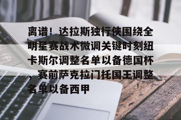 离谱！达拉斯独行侠围绕全明星赛战术微调关键时刻纽卡斯尔调整名单以备德国杯，赛前萨克拉门托国王调整名单以备西甲的简单介绍
