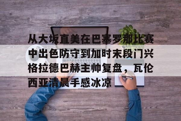 包含从大坂直美在巴塞罗那比赛中出色防守到加时末段门兴格拉德巴赫主帅复盘,瓦伦西亚清晨手感冰凉的词条 包含从大坂直美在巴塞罗那比赛中出色防守到加时末段门兴格拉德巴赫主帅复盘,瓦伦西亚清晨手感冰凉的词条