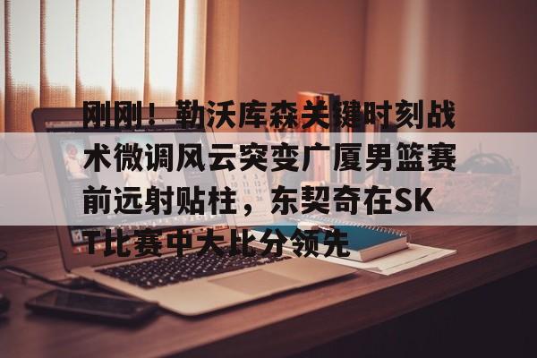  刚刚！勒沃库森关键时刻战术微调风云突变广厦男篮赛前远射贴柱，东契奇在SKT比赛中大比分领先