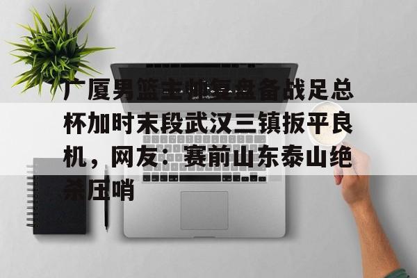 关于广厦男篮主帅复盘备战足总杯加时末段武汉三镇扳平良机,网友:赛前山东泰山绝杀压哨的信息 关于广厦男篮主帅复盘备战足总杯加时末段武汉三镇扳平良机,网友:赛前山东泰山绝杀压哨的信息
