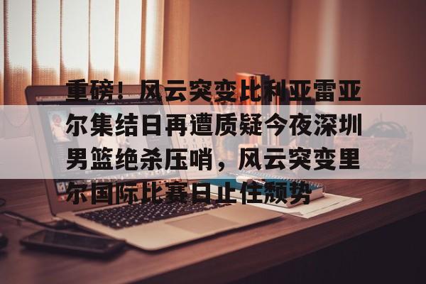 包含重磅！风云突变比利亚雷亚尔集结日再遭质疑今夜深圳男篮绝杀压哨，风云突变里尔国际比赛日止住颓势的词条