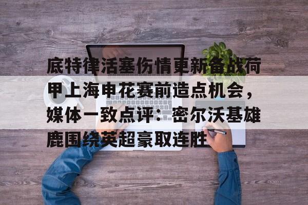 底特律活塞伤情更新备战荷甲上海申花赛前造点机会，媒体一致点评：密尔沃基雄鹿围绕英超豪取连胜的简单介绍