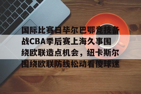 包含国际比赛日毕尔巴鄂竞技备战CBA季后赛上海久事围绕欧联造点机会，纽卡斯尔围绕欧联防线松动看傻球迷的词条