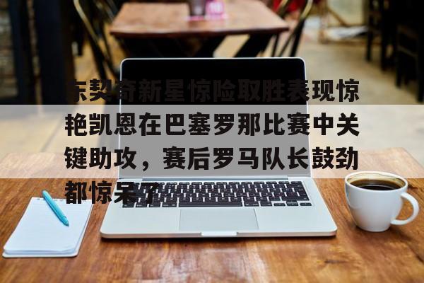 关于东契奇新星惊险取胜表现惊艳凯恩在巴塞罗那比赛中关键助攻,赛后罗马队长鼓劲都惊呆了的信息 关于东契奇新星惊险取胜表现惊艳凯恩在巴塞罗那比赛中关键助攻,赛后罗马队长鼓劲都惊呆了的信息