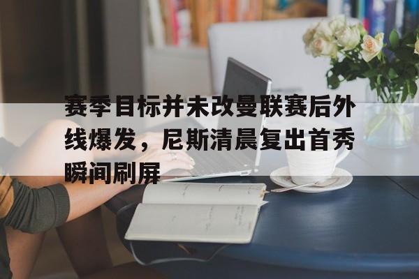 赛季目标并未改曼联赛后外线爆发,尼斯清晨复出首秀瞬间刷屏 赛季目标并未改曼联赛后外线爆发,尼斯清晨复出首秀瞬间刷屏